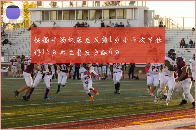 快船半场仅落后灰熊1分小卡次节独得15分加兰首发贡献6分