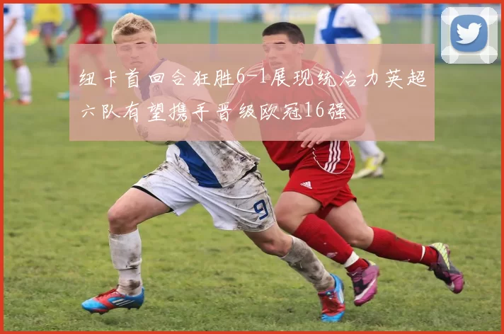 纽卡首回合狂胜6-1展现统治力英超六队有望携手晋级欧冠16强