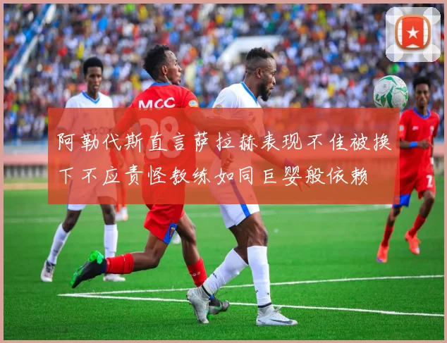 阿勒代斯直言萨拉赫表现不佳被换下不应责怪教练如同巨婴般依赖