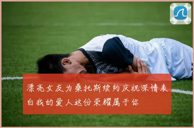 漂亮女友为桑托斯续约庆祝深情表白我的爱人这份荣耀属于你