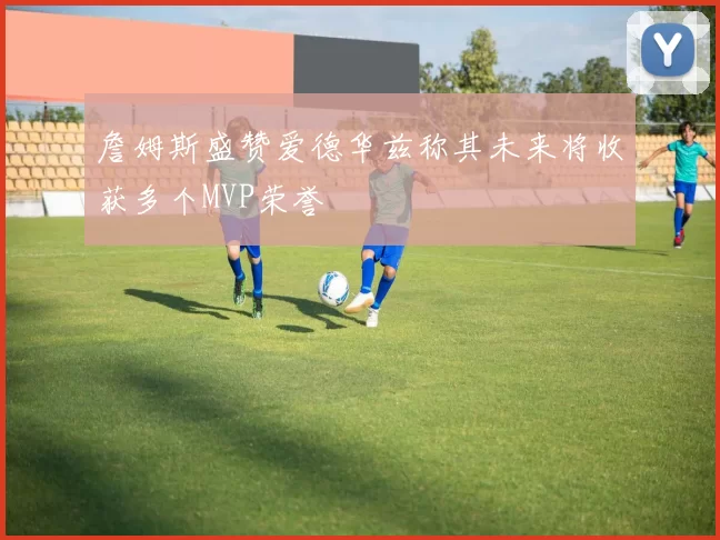 詹姆斯盛赞爱德华兹称其未来将收获多个MVP荣誉