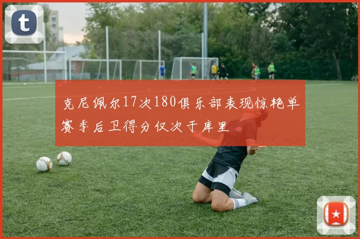 克尼佩尔17次180俱乐部表现惊艳单赛季后卫得分仅次于库里