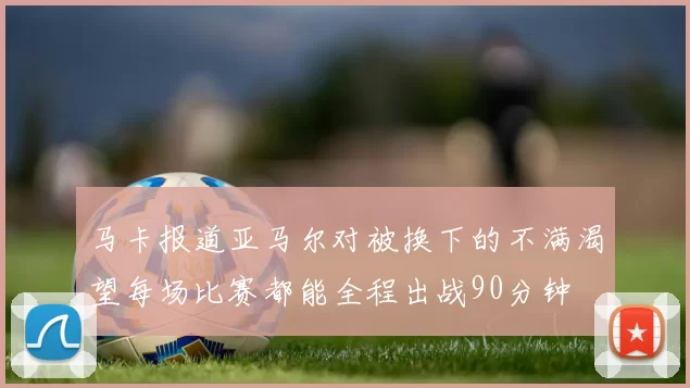 马卡报道亚马尔对被换下的不满渴望每场比赛都能全程出战90分钟