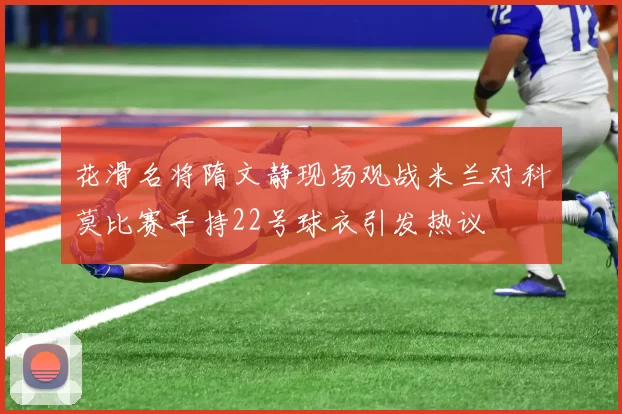 花滑名将隋文静现场观战米兰对科莫比赛手持22号球衣引发热议