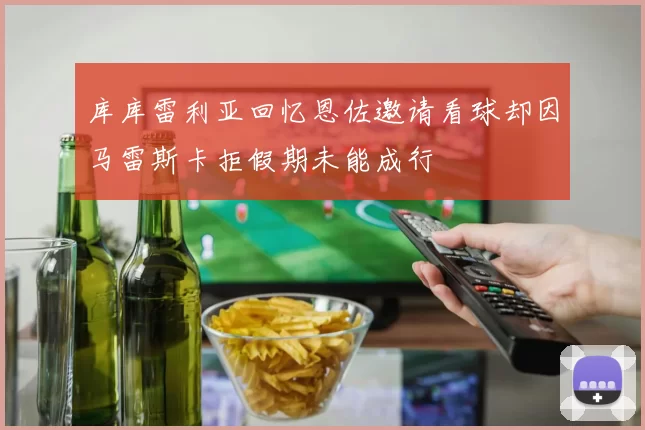 库库雷利亚回忆恩佐邀请看球却因马雷斯卡拒假期未能成行