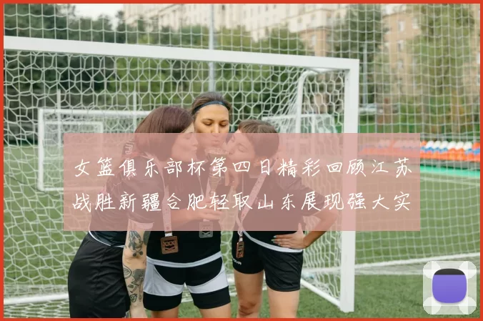 女篮俱乐部杯第四日精彩回顾江苏战胜新疆合肥轻取山东展现强大实力