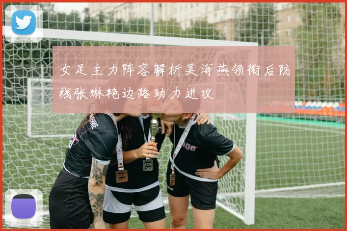 女足主力阵容解析吴海燕领衔后防线张琳艳边路助力进攻