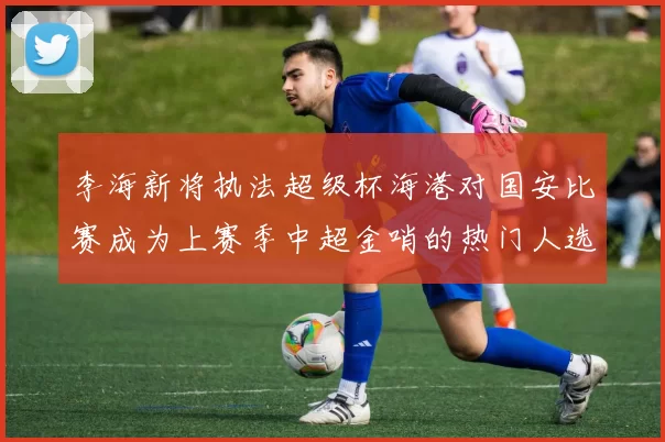 李海新将执法超级杯海港对国安比赛成为上赛季中超金哨的热门人选