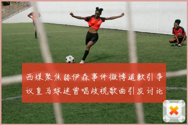 西媒聚焦赫伊森事件微博道歉引争议皇马球迷曾唱歧视歌曲引发讨论