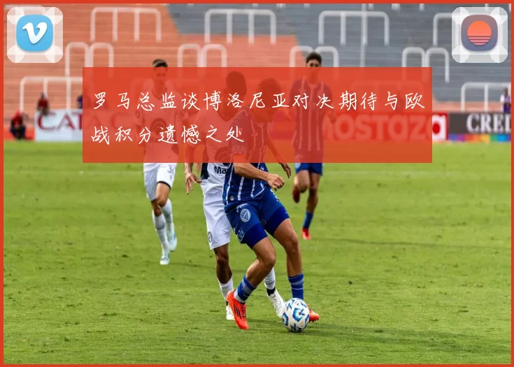 罗马总监谈博洛尼亚对决期待与欧战积分遗憾之处